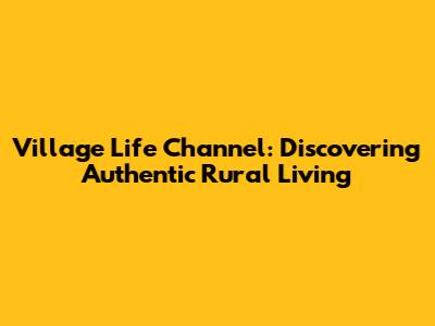 Village Life Channel: Discovering Authentic Rural Living
