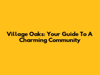 Village Oaks: Your Guide To A Charming Community