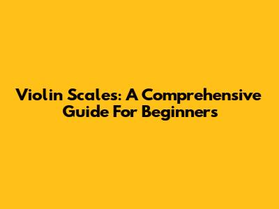 Violin Scales: A Comprehensive Guide For Beginners