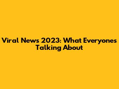 Viral News 2023: What Everyone's Talking About