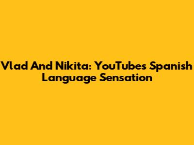 Vlad And Nikita: YouTube's Spanish Language Sensation