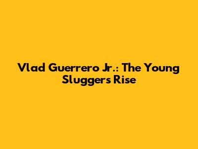 Vlad Guerrero Jr.: The Young Slugger's Rise