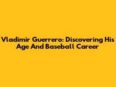 Vladimir Guerrero: Discovering His Age And Baseball Career
