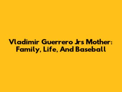 Vladimir Guerrero Jr's Mother: Family, Life, And Baseball