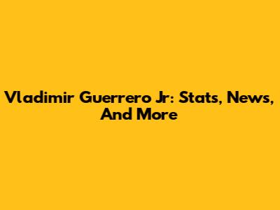 Vladimir Guerrero Jr: Stats, News, And More
