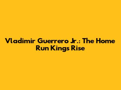 Vladimir Guerrero Jr.: The Home Run King's Rise