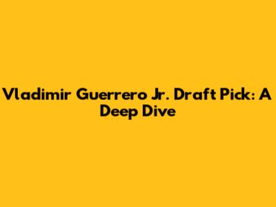 Vladimir Guerrero Jr. Draft Pick: A Deep Dive