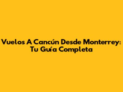 Vuelos A Cancún Desde Monterrey: Tu Guía Completa