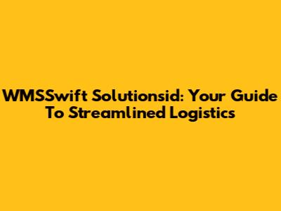 WMSSwift Solutionsid: Your Guide To Streamlined Logistics