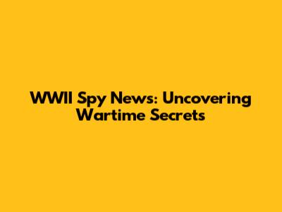 WWII Spy News: Uncovering Wartime Secrets
