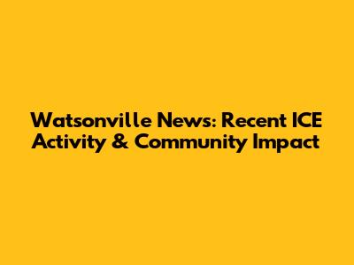 Watsonville News: Recent ICE Activity & Community Impact