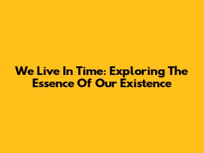 We Live In Time: Exploring The Essence Of Our Existence