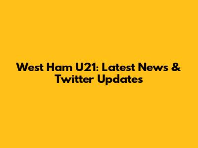 West Ham U21: Latest News & Twitter Updates
