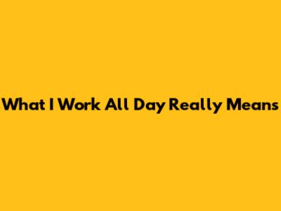 What "I Work All Day" Really Means