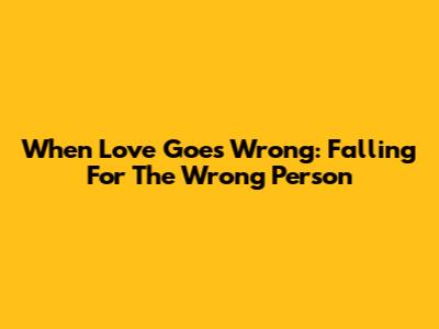 When Love Goes Wrong: Falling For The Wrong Person