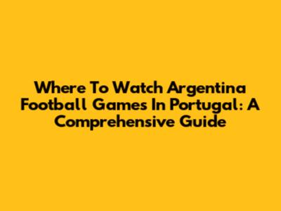 Where To Watch Argentina Football Games In Portugal: A Comprehensive Guide