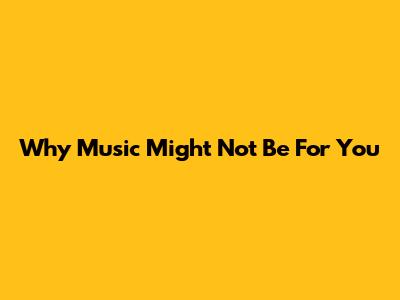 Why Music Might Not Be For You