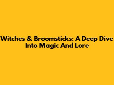 Witches & Broomsticks: A Deep Dive Into Magic And Lore