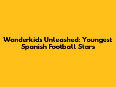 Wonderkids Unleashed: Youngest Spanish Football Stars
