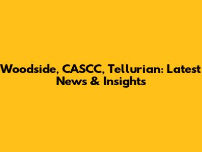 Woodside, CASCC, Tellurian: Latest News & Insights