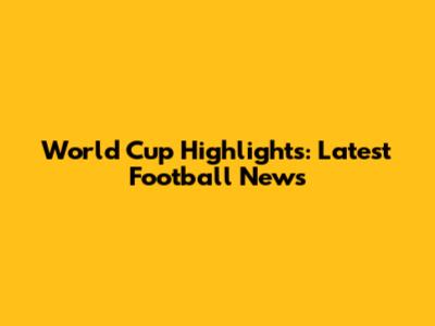 World Cup Highlights: Latest Football News