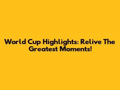 World Cup Highlights: Relive The Greatest Moments!