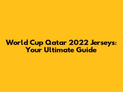 World Cup Qatar 2022 Jerseys: Your Ultimate Guide