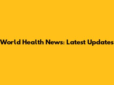 World Health News: Latest Updates
