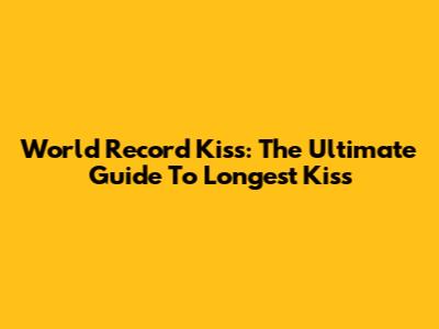 World Record Kiss: The Ultimate Guide To Longest Kiss