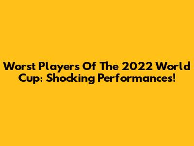 Worst Players Of The 2022 World Cup: Shocking Performances!