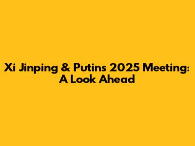 Xi Jinping & Putin's 2025 Meeting: A Look Ahead