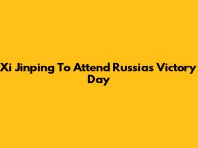 Xi Jinping To Attend Russia's Victory Day