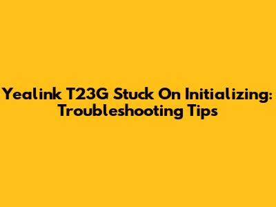 Yealink T23G Stuck On Initializing: Troubleshooting Tips