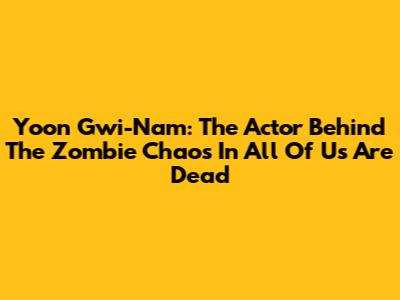 Yoon Gwi-Nam: The Actor Behind The Zombie Chaos In All Of Us Are Dead