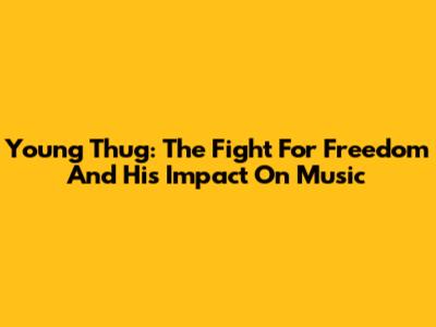 Young Thug: The Fight For Freedom And His Impact On Music