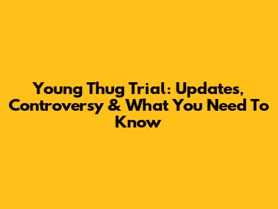Young Thug Trial: Updates, Controversy & What You Need To Know