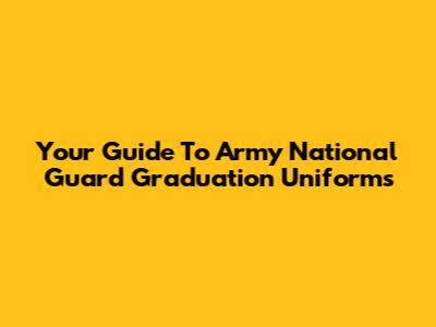 Your Guide To Army National Guard Graduation Uniforms