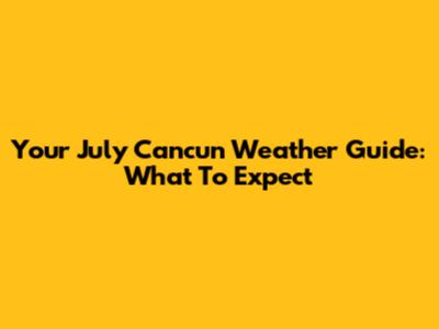 Your July Cancun Weather Guide: What To Expect