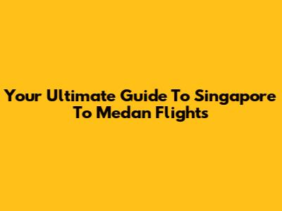 Your Ultimate Guide To Singapore To Medan Flights