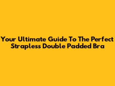 Your Ultimate Guide To The Perfect Strapless Double Padded Bra