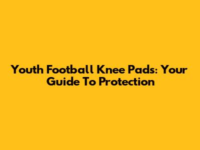 Youth Football Knee Pads: Your Guide To Protection