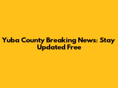 Yuba County Breaking News: Stay Updated Free