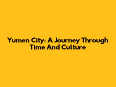 Yumen City: A Journey Through Time And Culture