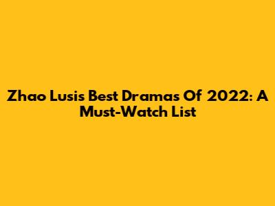 Zhao Lusi's Best Dramas Of 2022: A Must-Watch List