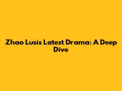 Zhao Lusi's Latest Drama: A Deep Dive