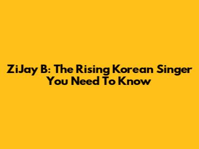 ZiJay B: The Rising Korean Singer You Need To Know