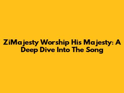 ZiMajesty Worship His Majesty: A Deep Dive Into The Song