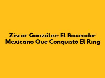Ziscar González: El Boxeador Mexicano Que Conquistó El Ring