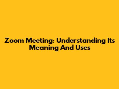 Zoom Meeting: Understanding Its Meaning And Uses